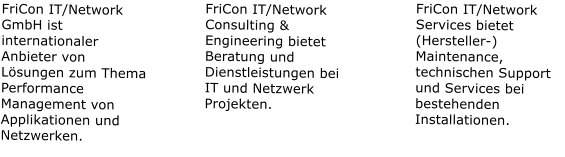 FriCon IT/Network GmbH ist internationaler Anbieter von Lsungen zum Thema Performance Management von Applikationen und Netzwerken. FriCon IT/Network Consulting & Engineering bietet Beratung und Dienstleistungen bei IT und Netzwerk Projekten. FriCon IT/Network Services bietet (Hersteller-) Maintenance, technischen Support und Services bei bestehenden Installationen.