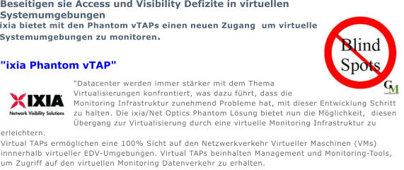 "Datacenter werden immer strker mit dem Thema Virtualisierungen konfrontiert, was dazu fhrt, dass die Monitoring Infrastruktur zunehmend Probleme hat, mit dieser Entwicklung Schritt zu halten. Die ixia/Net Optics Phantom Lsung bietet nun die Mglichkeit,  diesen bergang zur Virtualisierung durch eine virtuelle Monitoring Infrastruktur zu erleichtern. Virtual TAPs ermglichen eine 100% Sicht auf den Netzwerkverkehr Virtueller Maschinen (VMs) innnerhalb virtueller EDV-Umgebungen. Virtual TAPs beinhalten Management und Monitoring-Tools, um Zugriff auf den virtuellen Monitoring Datenverkehr zu erhalten. Beseitigen sie Access und Visibility Defizite in virtuellen Systemumgebungen ixia bietet mit den Phantom vTAPs einen neuen Zugang  um virtuelle Systemumgebungen zu monitoren. "ixia Phantom vTAP"