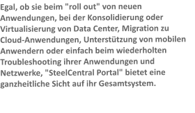 Egal, ob sie beim "roll out" von neuen Anwendungen, bei der Konsolidierung oder Virtualisierung von Data Center, Migration zu Cloud-Anwendungen, Untersttzung von mobilen Anwendern oder einfach beim wiederholten Troubleshooting ihrer Anwendungen und Netzwerke, "SteelCentral Portal" bietet eine ganzheitliche Sicht auf ihr Gesamtsystem.